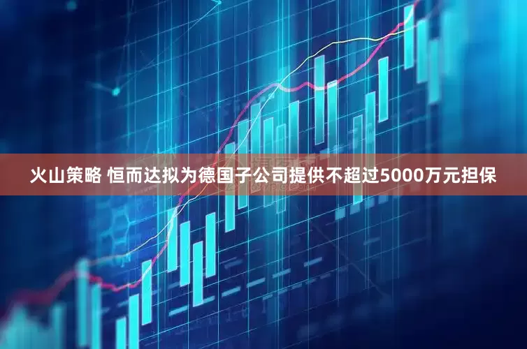 火山策略 恒而达拟为德国子公司提供不超过5000万元担保