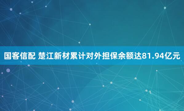 国客信配 楚江新材累计对外担保余额达81.94亿元