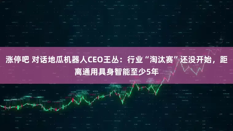 涨停吧 对话地瓜机器人CEO王丛：行业“淘汰赛”还没开始，距离通用具身智能至少5年