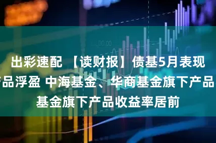 出彩速配 【读财报】债基5月表现：约八成产品浮盈 中海基金、华商基金旗下产品收益率居前