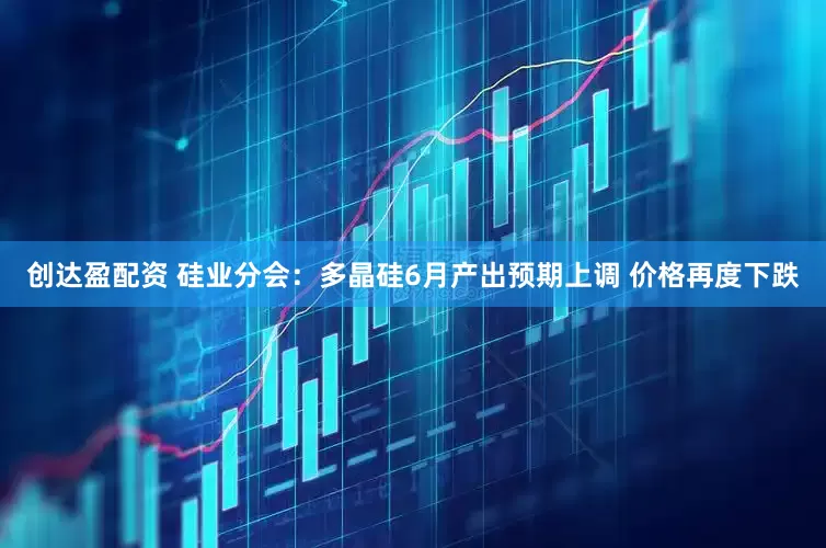 创达盈配资 硅业分会：多晶硅6月产出预期上调 价格再度下跌