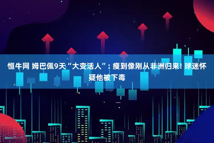 恒牛网 姆巴佩9天“大变活人”: 瘦到像刚从非洲归来! 球迷怀疑他被下毒