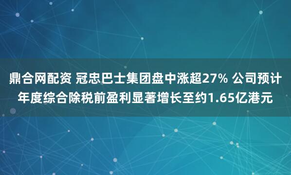 鼎合网配资 冠忠巴士集团盘中涨超27% 公司预计年度综合除税前盈利显著增长至约1.65亿港元