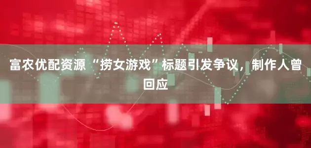 富农优配资源 “捞女游戏”标题引发争议，制作人曾回应