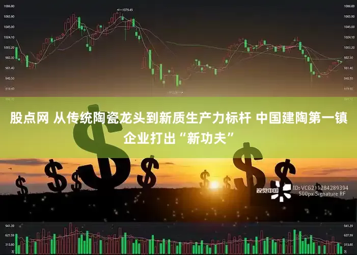 股点网 从传统陶瓷龙头到新质生产力标杆 中国建陶第一镇企业打出“新功夫”