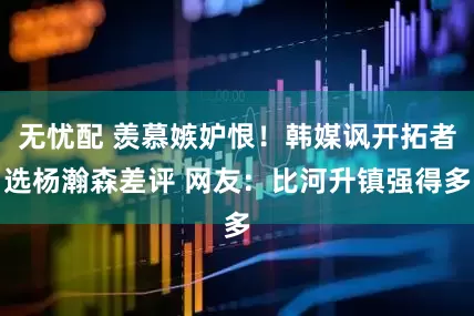 无忧配 羡慕嫉妒恨！韩媒讽开拓者选杨瀚森差评 网友：比河升镇强得多