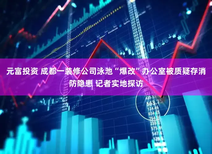 元富投资 成都一装修公司泳池“爆改”办公室被质疑存消防隐患 记者实地探访