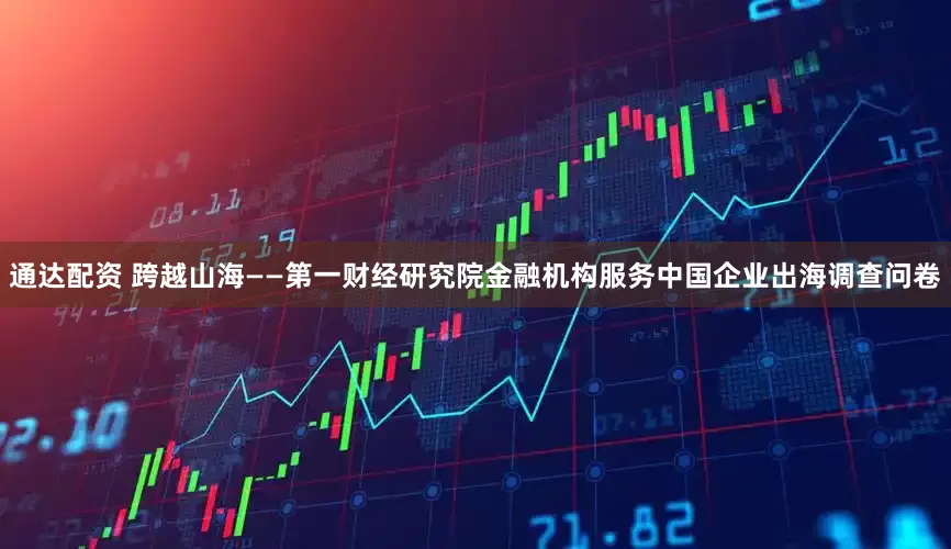 通达配资 跨越山海——第一财经研究院金融机构服务中国企业出海调查问卷