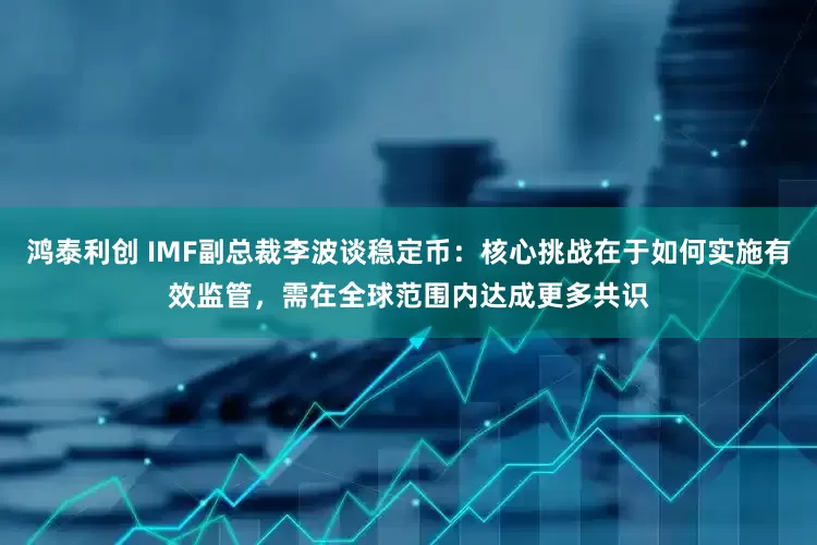 鸿泰利创 IMF副总裁李波谈稳定币：核心挑战在于如何实施有效监管，需在全球范围内达成更多共识