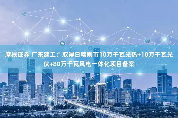 摩根证券 广东建工：取得日喀则市10万千瓦光热+10万千瓦光伏+80万千瓦风电一体化项目备案