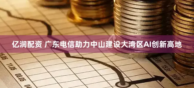 亿润配资 广东电信助力中山建设大湾区AI创新高地