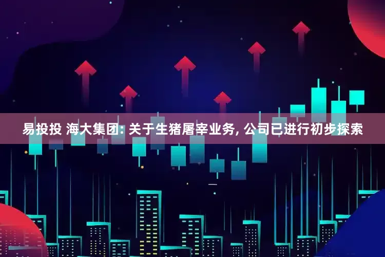 易投投 海大集团: 关于生猪屠宰业务, 公司已进行初步探索