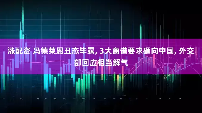 涨配资 冯德莱恩丑态毕露, 3大离谱要求砸向中国, 外交部回应相当解气
