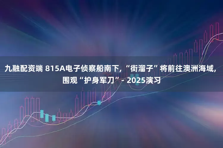 九融配资端 815A电子侦察船南下, “街溜子”将前往澳洲海域, 围观“护身军刀”- 2025演习
