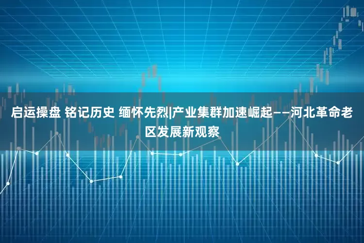 启运操盘 铭记历史 缅怀先烈|产业集群加速崛起——河北革命老区发展新观察