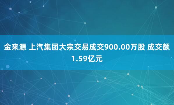 金来源 上汽集团大宗交易成交900.00万股 成交额1.59亿元