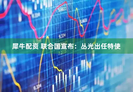 犀牛配资 联合国宣布：丛光出任特使