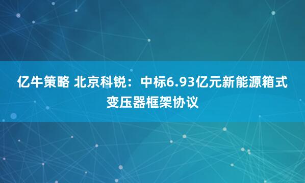 亿牛策略 北京科锐：中标6.93亿元新能源箱式变压器框架协议