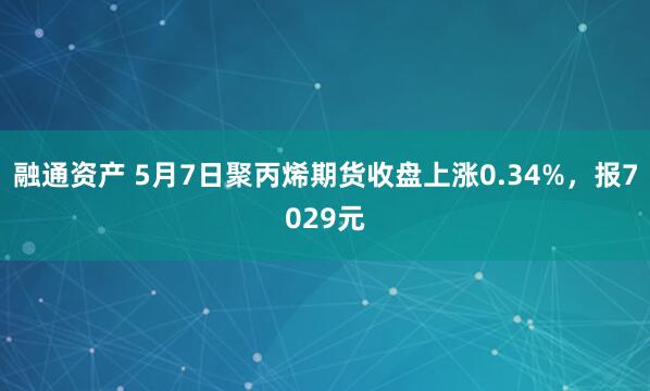 融通资产 5月7日聚丙烯期货收盘上涨0.34%，报7029元