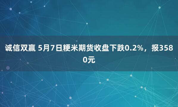 诚信双赢 5月7日粳米期货收盘下跌0.2%，报3580元