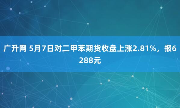 广升网 5月7日对二甲苯期货收盘上涨2.81%，报6288元