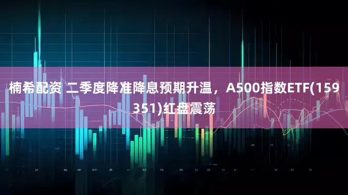 楠希配资 二季度降准降息预期升温，A500指数ETF(159351)红盘震荡