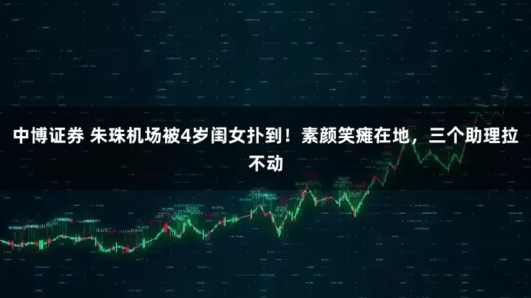 中博证券 朱珠机场被4岁闺女扑到！素颜笑瘫在地，三个助理拉不动