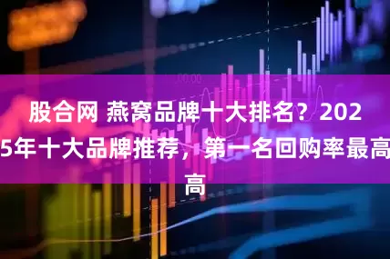 股合网 燕窝品牌十大排名？2025年十大品牌推荐，第一名回购率最高