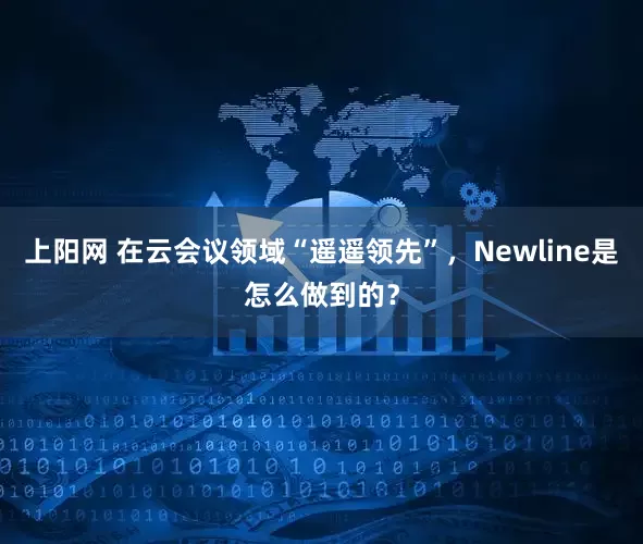 上阳网 在云会议领域“遥遥领先”,Newline是怎么做到的?