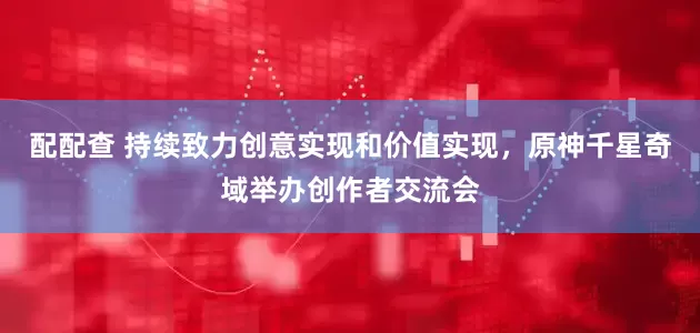 配配查 持续致力创意实现和价值实现，原神千星奇域举办创作者交流会
