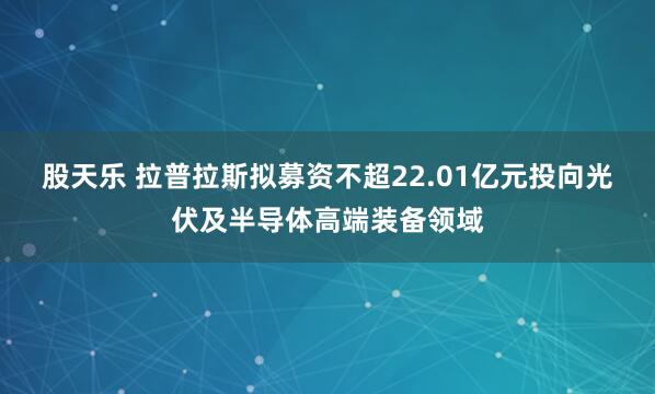 股天乐 拉普拉斯拟募资不超22.01亿元投向光伏及半导体高端装备领域