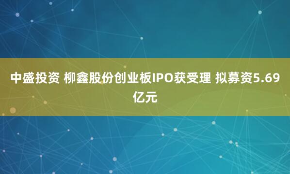 中盛投资 柳鑫股份创业板IPO获受理 拟募资5.69亿元
