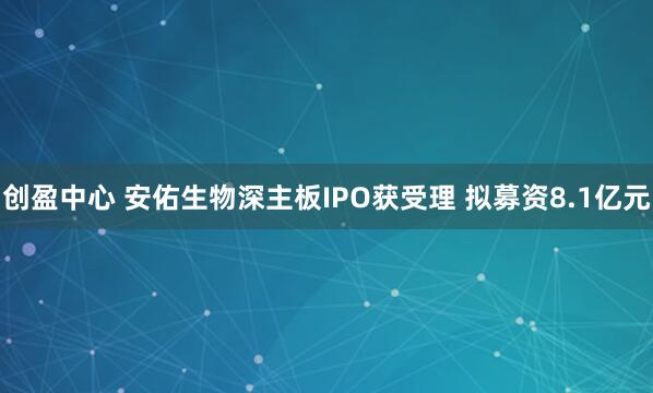 创盈中心 安佑生物深主板IPO获受理 拟募资8.1亿元