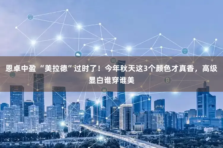 恩卓中盈 “美拉德”过时了!今年秋天这3个颜色才真香,高级显白谁穿谁美