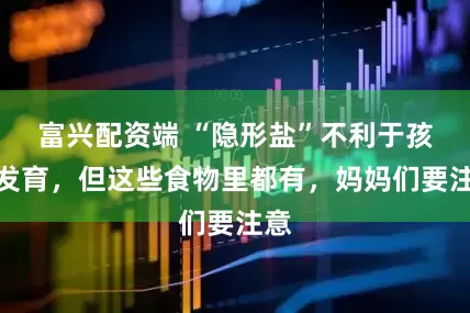 富兴配资端 “隐形盐”不利于孩子发育，但这些食物里都有，妈妈们要注意